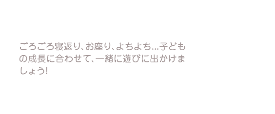 ごろごろ寝返り、お座り、よちよち…子どもの成長に合わせて、一緒に遊びに出かけましょう！