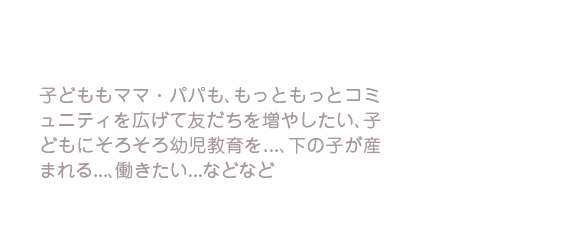 子どももママ・パパも、もっともっとコミュニティを広げて友だちを増やしたい、子どもにそろそろ幼児教育を…、下の子が産まれる…、働きたい…などなど