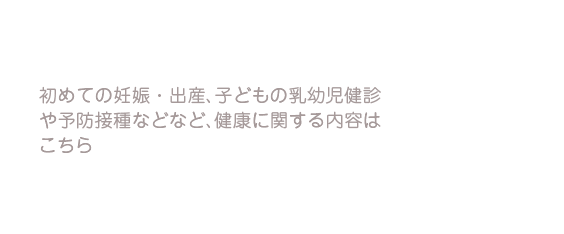 初めての妊娠・出産、子どもの乳幼児健診や予防接種などなど、健康に関する内容はこちら