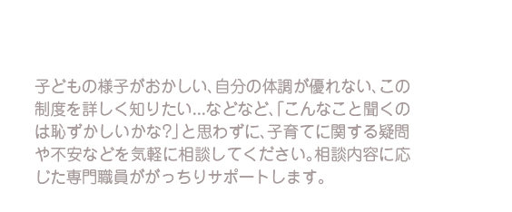 子どもの様子がおかしい、自分の体調が優れない、この制度を詳しく知りたい…などなど、「こんなこと聞くのは恥ずかしいかな？」と思わずに、子育てに関する疑問や不安などを気軽に相談してください。相談内容に応じた専門職員ががっちりサポートします。